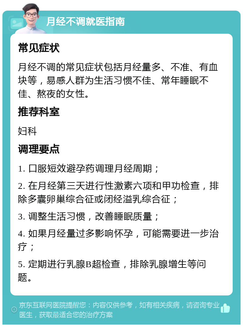 月经不调就医指南 常见症状 月经不调的常见症状包括月经量多、不准、有血块等，易感人群为生活习惯不佳、常年睡眠不佳、熬夜的女性。 推荐科室 妇科 调理要点 1. 口服短效避孕药调理月经周期； 2. 在月经第三天进行性激素六项和甲功检查，排除多囊卵巢综合征或闭经溢乳综合征； 3. 调整生活习惯，改善睡眠质量； 4. 如果月经量过多影响怀孕，可能需要进一步治疗； 5. 定期进行乳腺B超检查，排除乳腺增生等问题。