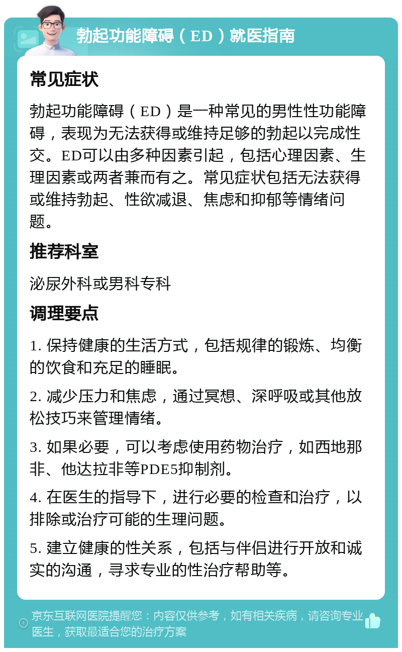 勃起功能障碍（ED）就医指南 常见症状 勃起功能障碍（ED）是一种常见的男性性功能障碍，表现为无法获得或维持足够的勃起以完成性交。ED可以由多种因素引起，包括心理因素、生理因素或两者兼而有之。常见症状包括无法获得或维持勃起、性欲减退、焦虑和抑郁等情绪问题。 推荐科室 泌尿外科或男科专科 调理要点 1. 保持健康的生活方式，包括规律的锻炼、均衡的饮食和充足的睡眠。 2. 减少压力和焦虑，通过冥想、深呼吸或其他放松技巧来管理情绪。 3. 如果必要，可以考虑使用药物治疗，如西地那非、他达拉非等PDE5抑制剂。 4. 在医生的指导下，进行必要的检查和治疗，以排除或治疗可能的生理问题。 5. 建立健康的性关系，包括与伴侣进行开放和诚实的沟通，寻求专业的性治疗帮助等。