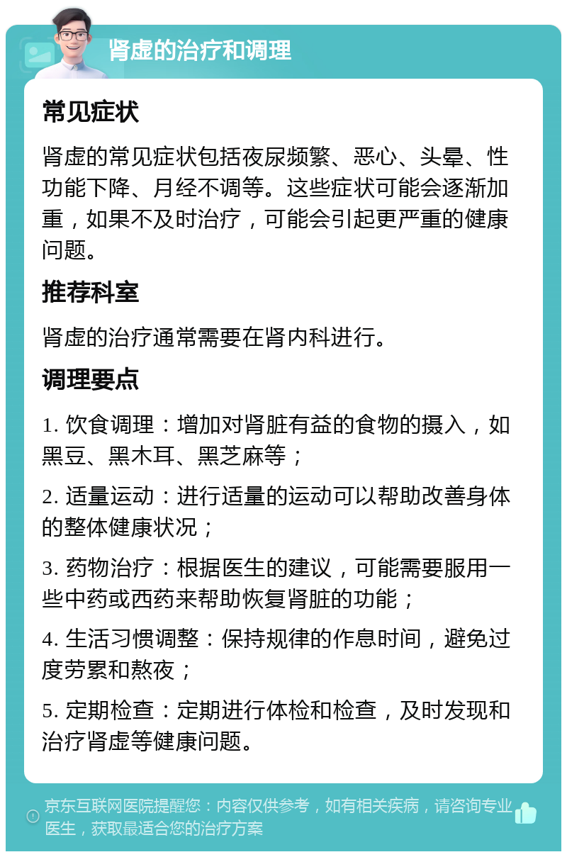 肾虚的治疗和调理 常见症状 肾虚的常见症状包括夜尿频繁、恶心、头晕、性功能下降、月经不调等。这些症状可能会逐渐加重，如果不及时治疗，可能会引起更严重的健康问题。 推荐科室 肾虚的治疗通常需要在肾内科进行。 调理要点 1. 饮食调理：增加对肾脏有益的食物的摄入，如黑豆、黑木耳、黑芝麻等； 2. 适量运动：进行适量的运动可以帮助改善身体的整体健康状况； 3. 药物治疗：根据医生的建议，可能需要服用一些中药或西药来帮助恢复肾脏的功能； 4. 生活习惯调整：保持规律的作息时间，避免过度劳累和熬夜； 5. 定期检查：定期进行体检和检查，及时发现和治疗肾虚等健康问题。