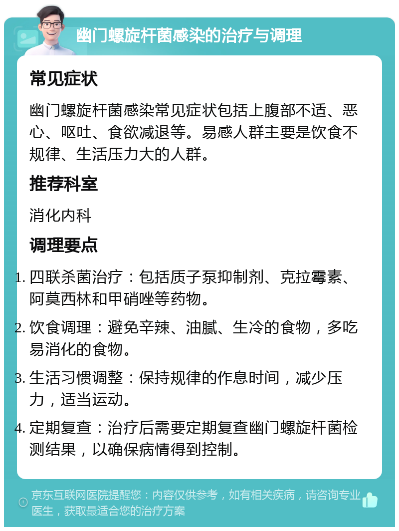 幽门螺旋杆菌感染的治疗与调理 常见症状 幽门螺旋杆菌感染常见症状包括上腹部不适、恶心、呕吐、食欲减退等。易感人群主要是饮食不规律、生活压力大的人群。 推荐科室 消化内科 调理要点 四联杀菌治疗：包括质子泵抑制剂、克拉霉素、阿莫西林和甲硝唑等药物。 饮食调理：避免辛辣、油腻、生冷的食物，多吃易消化的食物。 生活习惯调整：保持规律的作息时间，减少压力，适当运动。 定期复查：治疗后需要定期复查幽门螺旋杆菌检测结果，以确保病情得到控制。