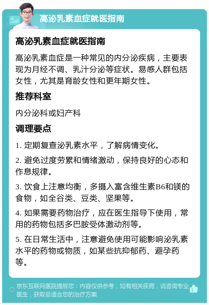 高泌乳素血症就医指南 高泌乳素血症就医指南 高泌乳素血症是一种常见的内分泌疾病，主要表现为月经不调、乳汁分泌等症状。易感人群包括女性，尤其是育龄女性和更年期女性。 推荐科室 内分泌科或妇产科 调理要点 1. 定期复查泌乳素水平，了解病情变化。 2. 避免过度劳累和情绪激动，保持良好的心态和作息规律。 3. 饮食上注意均衡，多摄入富含维生素B6和镁的食物，如全谷类、豆类、坚果等。 4. 如果需要药物治疗，应在医生指导下使用，常用的药物包括多巴胺受体激动剂等。 5. 在日常生活中，注意避免使用可能影响泌乳素水平的药物或物质，如某些抗抑郁药、避孕药等。