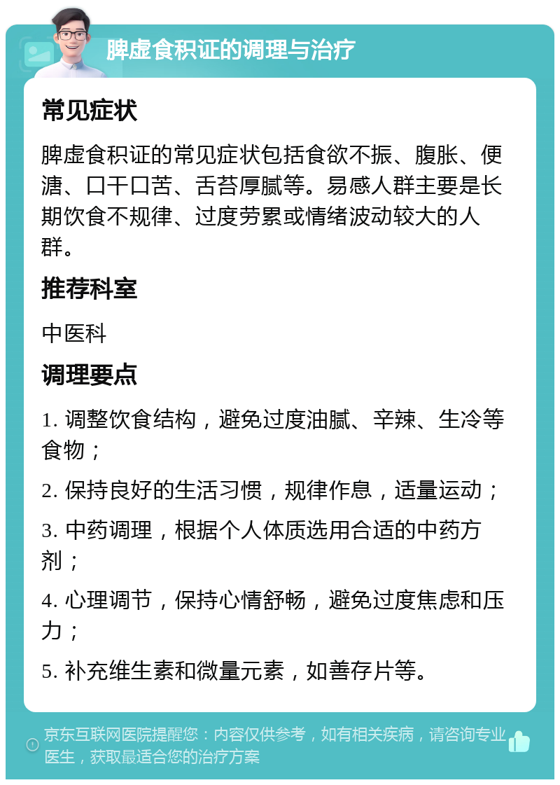 脾虚食积证的调理与治疗 常见症状 脾虚食积证的常见症状包括食欲不振、腹胀、便溏、口干口苦、舌苔厚腻等。易感人群主要是长期饮食不规律、过度劳累或情绪波动较大的人群。 推荐科室 中医科 调理要点 1. 调整饮食结构，避免过度油腻、辛辣、生冷等食物； 2. 保持良好的生活习惯，规律作息，适量运动； 3. 中药调理，根据个人体质选用合适的中药方剂； 4. 心理调节，保持心情舒畅，避免过度焦虑和压力； 5. 补充维生素和微量元素，如善存片等。