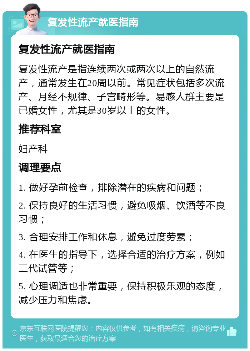 复发性流产就医指南 复发性流产就医指南 复发性流产是指连续两次或两次以上的自然流产，通常发生在20周以前。常见症状包括多次流产、月经不规律、子宫畸形等。易感人群主要是已婚女性，尤其是30岁以上的女性。 推荐科室 妇产科 调理要点 1. 做好孕前检查，排除潜在的疾病和问题； 2. 保持良好的生活习惯，避免吸烟、饮酒等不良习惯； 3. 合理安排工作和休息，避免过度劳累； 4. 在医生的指导下，选择合适的治疗方案，例如三代试管等； 5. 心理调适也非常重要，保持积极乐观的态度，减少压力和焦虑。