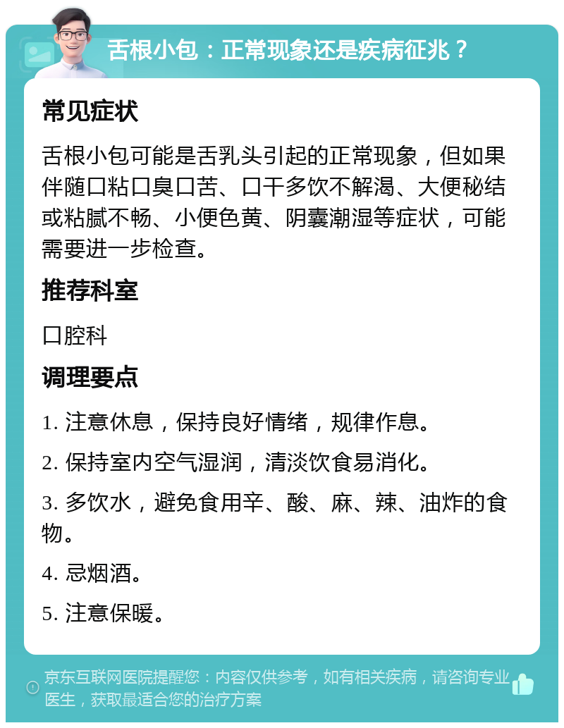 舌根小包：正常现象还是疾病征兆？ 常见症状 舌根小包可能是舌乳头引起的正常现象，但如果伴随口粘口臭口苦、口干多饮不解渴、大便秘结或粘腻不畅、小便色黄、阴囊潮湿等症状，可能需要进一步检查。 推荐科室 口腔科 调理要点 1. 注意休息，保持良好情绪，规律作息。 2. 保持室内空气湿润，清淡饮食易消化。 3. 多饮水，避免食用辛、酸、麻、辣、油炸的食物。 4. 忌烟酒。 5. 注意保暖。