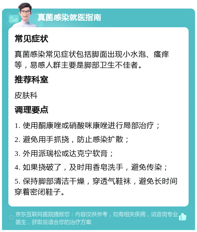 真菌感染就医指南 常见症状 真菌感染常见症状包括脚面出现小水泡、瘙痒等，易感人群主要是脚部卫生不佳者。 推荐科室 皮肤科 调理要点 1. 使用酮康唑或硝酸咪康唑进行局部治疗； 2. 避免用手抓挠，防止感染扩散； 3. 外用派瑞松或达克宁软膏； 4. 如果挠破了，及时用香皂洗手，避免传染； 5. 保持脚部清洁干燥，穿透气鞋袜，避免长时间穿着密闭鞋子。