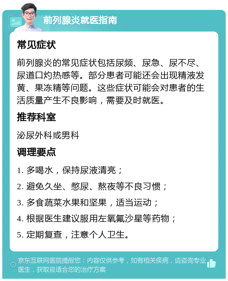 前列腺炎就医指南 常见症状 前列腺炎的常见症状包括尿频、尿急、尿不尽、尿道口灼热感等。部分患者可能还会出现精液发黄、果冻精等问题。这些症状可能会对患者的生活质量产生不良影响，需要及时就医。 推荐科室 泌尿外科或男科 调理要点 1. 多喝水，保持尿液清亮； 2. 避免久坐、憋尿、熬夜等不良习惯； 3. 多食蔬菜水果和坚果，适当运动； 4. 根据医生建议服用左氧氟沙星等药物； 5. 定期复查，注意个人卫生。