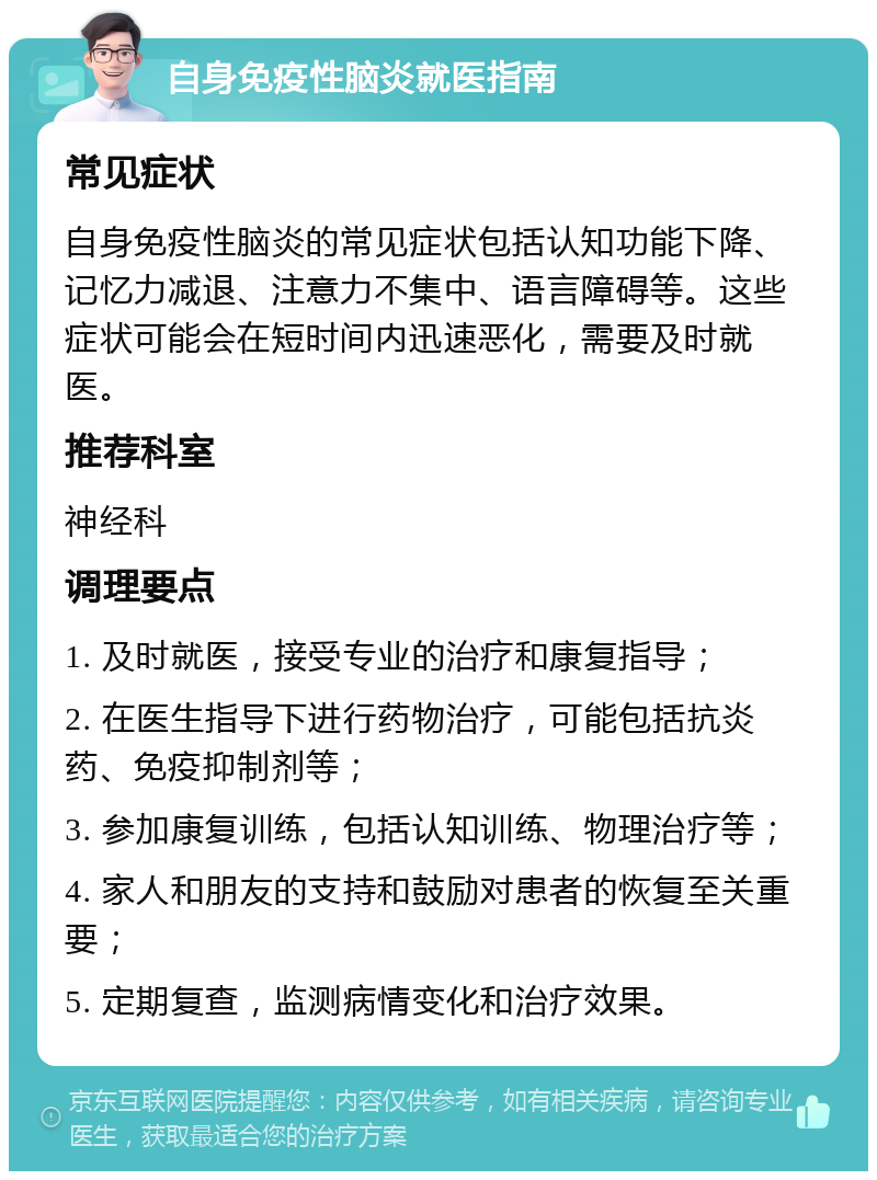 自身免疫性脑炎就医指南 常见症状 自身免疫性脑炎的常见症状包括认知功能下降、记忆力减退、注意力不集中、语言障碍等。这些症状可能会在短时间内迅速恶化，需要及时就医。 推荐科室 神经科 调理要点 1. 及时就医，接受专业的治疗和康复指导； 2. 在医生指导下进行药物治疗，可能包括抗炎药、免疫抑制剂等； 3. 参加康复训练，包括认知训练、物理治疗等； 4. 家人和朋友的支持和鼓励对患者的恢复至关重要； 5. 定期复查，监测病情变化和治疗效果。