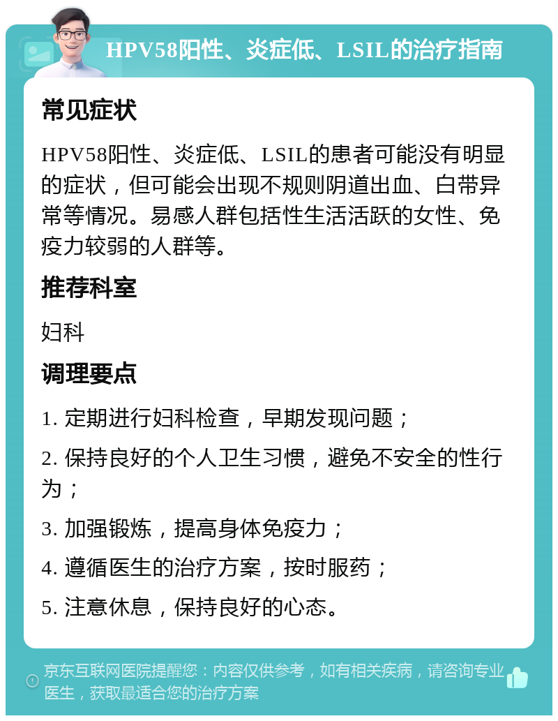 HPV58阳性、炎症低、LSIL的治疗指南 常见症状 HPV58阳性、炎症低、LSIL的患者可能没有明显的症状，但可能会出现不规则阴道出血、白带异常等情况。易感人群包括性生活活跃的女性、免疫力较弱的人群等。 推荐科室 妇科 调理要点 1. 定期进行妇科检查，早期发现问题； 2. 保持良好的个人卫生习惯，避免不安全的性行为； 3. 加强锻炼，提高身体免疫力； 4. 遵循医生的治疗方案，按时服药； 5. 注意休息，保持良好的心态。