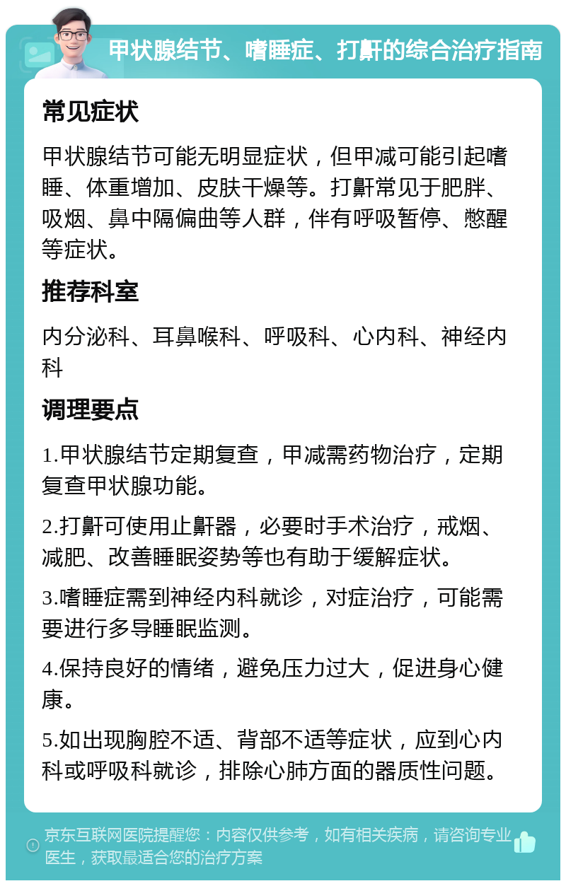 甲状腺结节、嗜睡症、打鼾的综合治疗指南 常见症状 甲状腺结节可能无明显症状，但甲减可能引起嗜睡、体重增加、皮肤干燥等。打鼾常见于肥胖、吸烟、鼻中隔偏曲等人群，伴有呼吸暂停、憋醒等症状。 推荐科室 内分泌科、耳鼻喉科、呼吸科、心内科、神经内科 调理要点 1.甲状腺结节定期复查，甲减需药物治疗，定期复查甲状腺功能。 2.打鼾可使用止鼾器，必要时手术治疗，戒烟、减肥、改善睡眠姿势等也有助于缓解症状。 3.嗜睡症需到神经内科就诊，对症治疗，可能需要进行多导睡眠监测。 4.保持良好的情绪，避免压力过大，促进身心健康。 5.如出现胸腔不适、背部不适等症状，应到心内科或呼吸科就诊，排除心肺方面的器质性问题。