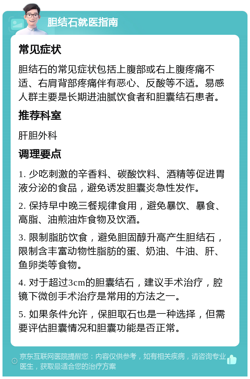 胆结石就医指南 常见症状 胆结石的常见症状包括上腹部或右上腹疼痛不适、右肩背部疼痛伴有恶心、反酸等不适。易感人群主要是长期进油腻饮食者和胆囊结石患者。 推荐科室 肝胆外科 调理要点 1. 少吃刺激的辛香料、碳酸饮料、酒精等促进胃液分泌的食品，避免诱发胆囊炎急性发作。 2. 保持早中晚三餐规律食用，避免暴饮、暴食、高脂、油煎油炸食物及饮酒。 3. 限制脂肪饮食，避免胆固醇升高产生胆结石，限制含丰富动物性脂肪的蛋、奶油、牛油、肝、鱼卵类等食物。 4. 对于超过3cm的胆囊结石，建议手术治疗，腔镜下微创手术治疗是常用的方法之一。 5. 如果条件允许，保胆取石也是一种选择，但需要评估胆囊情况和胆囊功能是否正常。