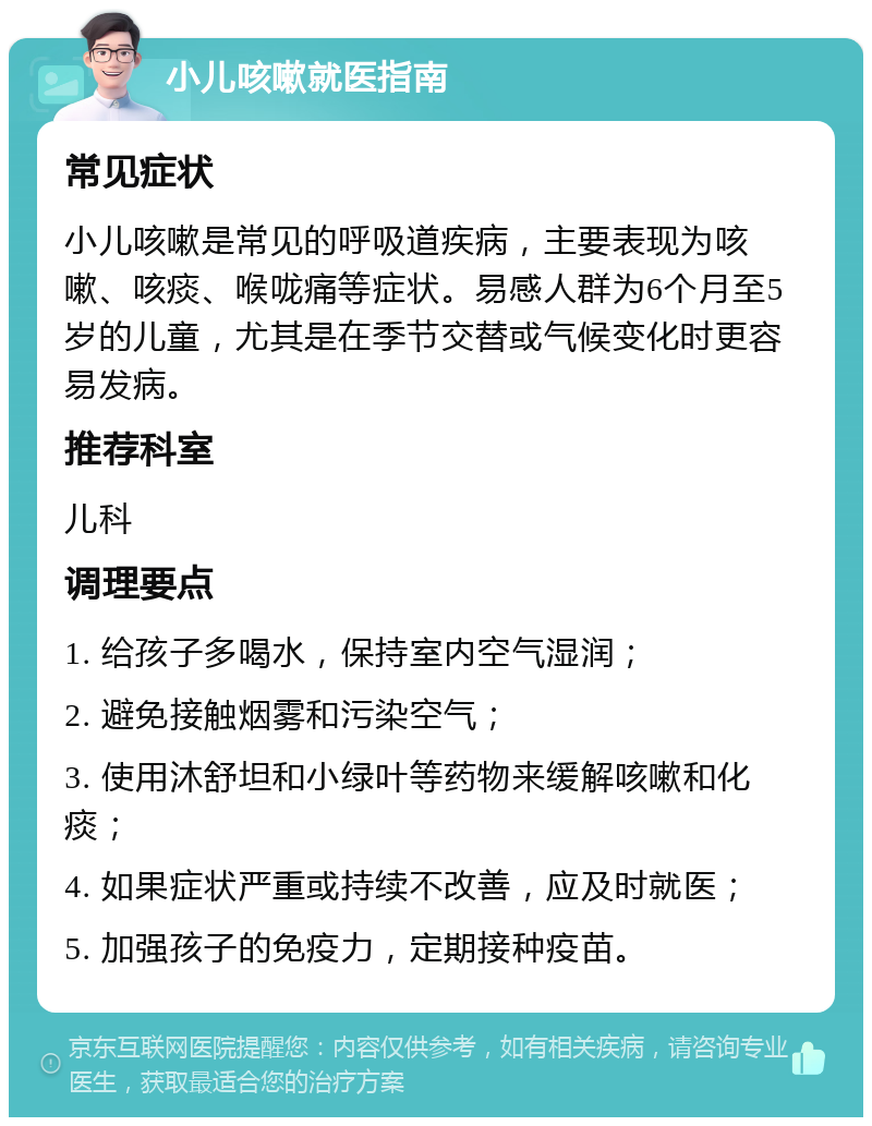 小儿咳嗽就医指南 常见症状 小儿咳嗽是常见的呼吸道疾病，主要表现为咳嗽、咳痰、喉咙痛等症状。易感人群为6个月至5岁的儿童，尤其是在季节交替或气候变化时更容易发病。 推荐科室 儿科 调理要点 1. 给孩子多喝水，保持室内空气湿润； 2. 避免接触烟雾和污染空气； 3. 使用沐舒坦和小绿叶等药物来缓解咳嗽和化痰； 4. 如果症状严重或持续不改善，应及时就医； 5. 加强孩子的免疫力，定期接种疫苗。