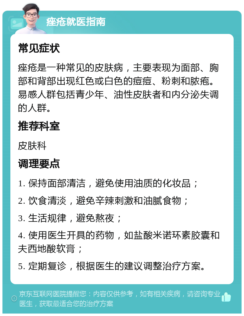 痤疮就医指南 常见症状 痤疮是一种常见的皮肤病，主要表现为面部、胸部和背部出现红色或白色的痘痘、粉刺和脓疱。易感人群包括青少年、油性皮肤者和内分泌失调的人群。 推荐科室 皮肤科 调理要点 1. 保持面部清洁，避免使用油质的化妆品； 2. 饮食清淡，避免辛辣刺激和油腻食物； 3. 生活规律，避免熬夜； 4. 使用医生开具的药物，如盐酸米诺环素胶囊和夫西地酸软膏； 5. 定期复诊，根据医生的建议调整治疗方案。