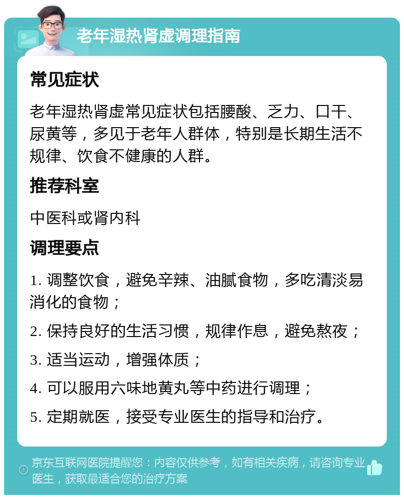 老年湿热肾虚调理指南 常见症状 老年湿热肾虚常见症状包括腰酸、乏力、口干、尿黄等，多见于老年人群体，特别是长期生活不规律、饮食不健康的人群。 推荐科室 中医科或肾内科 调理要点 1. 调整饮食，避免辛辣、油腻食物，多吃清淡易消化的食物； 2. 保持良好的生活习惯，规律作息，避免熬夜； 3. 适当运动，增强体质； 4. 可以服用六味地黄丸等中药进行调理； 5. 定期就医，接受专业医生的指导和治疗。