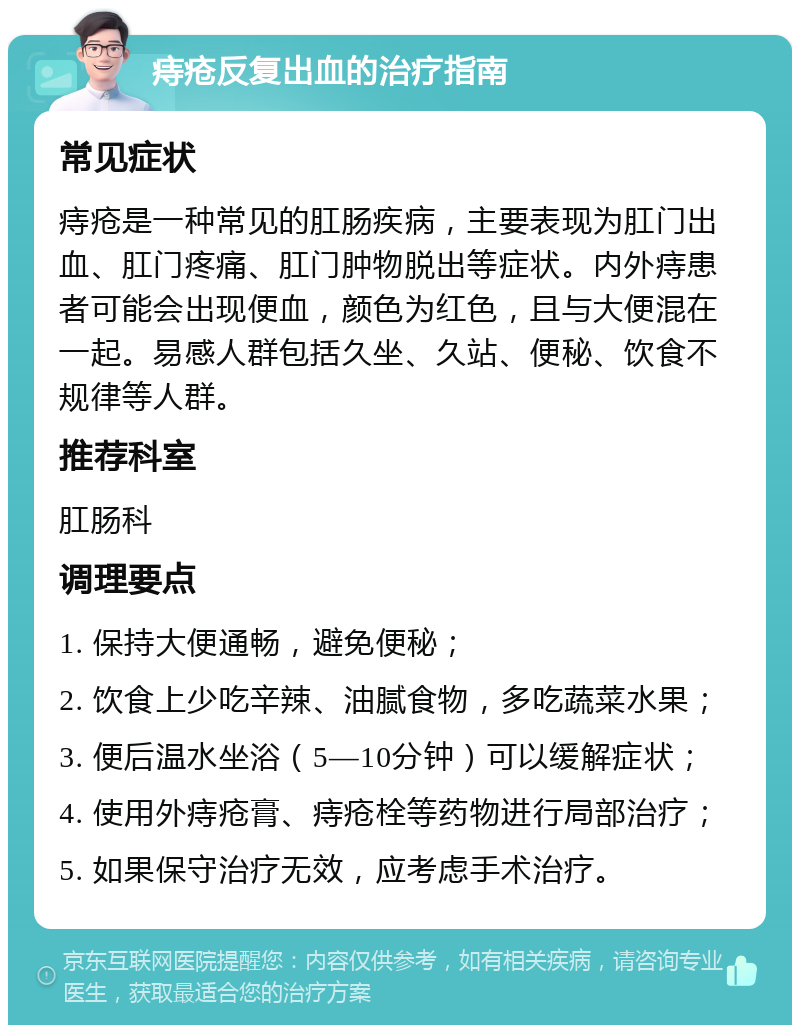 痔疮反复出血的治疗指南 常见症状 痔疮是一种常见的肛肠疾病，主要表现为肛门出血、肛门疼痛、肛门肿物脱出等症状。内外痔患者可能会出现便血，颜色为红色，且与大便混在一起。易感人群包括久坐、久站、便秘、饮食不规律等人群。 推荐科室 肛肠科 调理要点 1. 保持大便通畅，避免便秘； 2. 饮食上少吃辛辣、油腻食物，多吃蔬菜水果； 3. 便后温水坐浴（5—10分钟）可以缓解症状； 4. 使用外痔疮膏、痔疮栓等药物进行局部治疗； 5. 如果保守治疗无效，应考虑手术治疗。