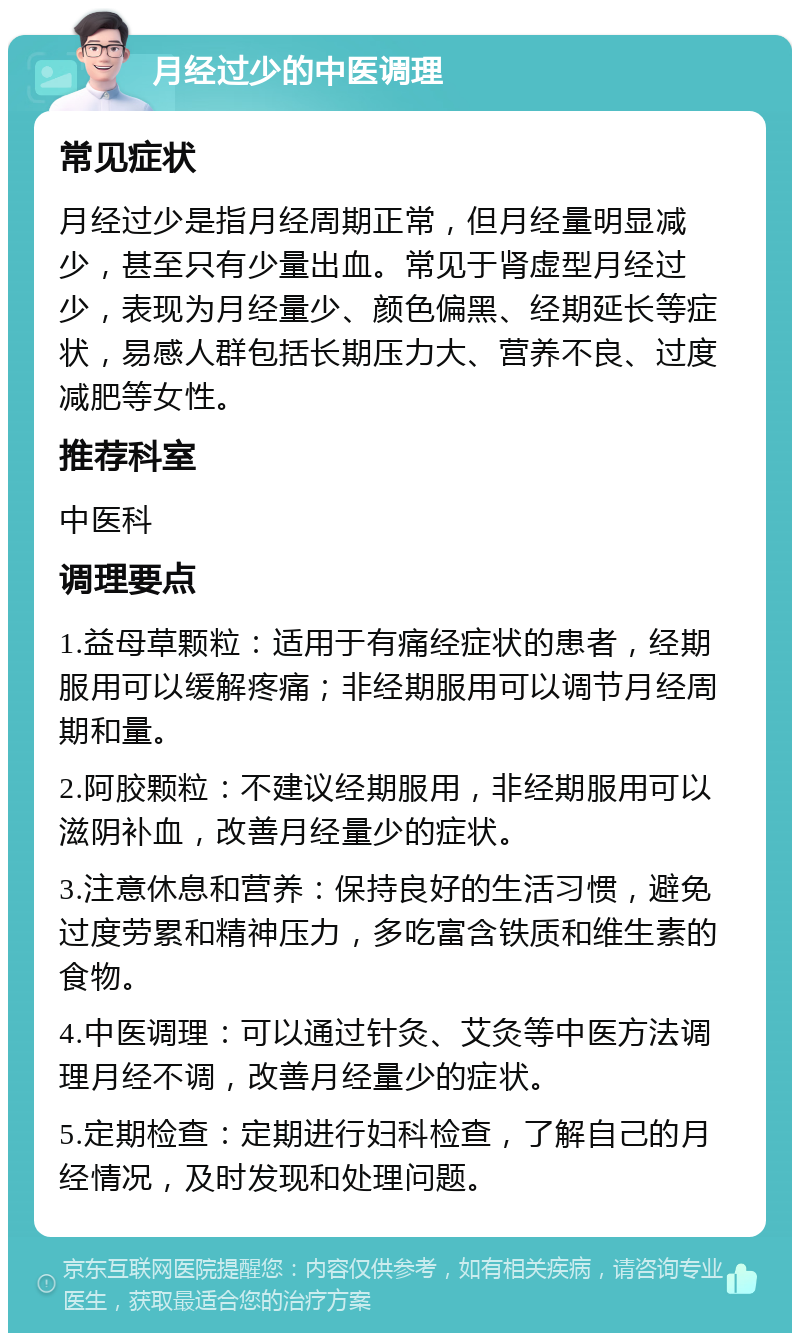 月经过少的中医调理 常见症状 月经过少是指月经周期正常，但月经量明显减少，甚至只有少量出血。常见于肾虚型月经过少，表现为月经量少、颜色偏黑、经期延长等症状，易感人群包括长期压力大、营养不良、过度减肥等女性。 推荐科室 中医科 调理要点 1.益母草颗粒：适用于有痛经症状的患者，经期服用可以缓解疼痛；非经期服用可以调节月经周期和量。 2.阿胶颗粒：不建议经期服用，非经期服用可以滋阴补血，改善月经量少的症状。 3.注意休息和营养：保持良好的生活习惯，避免过度劳累和精神压力，多吃富含铁质和维生素的食物。 4.中医调理：可以通过针灸、艾灸等中医方法调理月经不调，改善月经量少的症状。 5.定期检查：定期进行妇科检查，了解自己的月经情况，及时发现和处理问题。