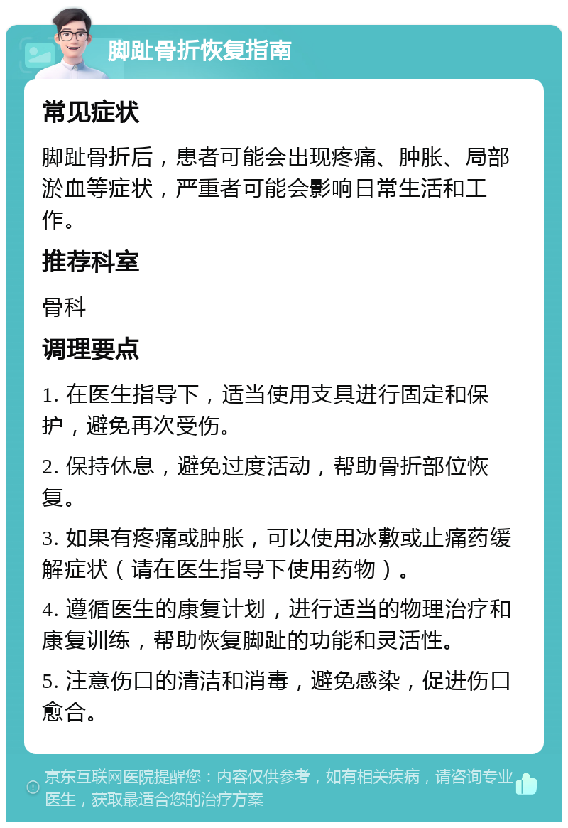 脚趾骨折恢复指南 常见症状 脚趾骨折后，患者可能会出现疼痛、肿胀、局部淤血等症状，严重者可能会影响日常生活和工作。 推荐科室 骨科 调理要点 1. 在医生指导下，适当使用支具进行固定和保护，避免再次受伤。 2. 保持休息，避免过度活动，帮助骨折部位恢复。 3. 如果有疼痛或肿胀，可以使用冰敷或止痛药缓解症状（请在医生指导下使用药物）。 4. 遵循医生的康复计划，进行适当的物理治疗和康复训练，帮助恢复脚趾的功能和灵活性。 5. 注意伤口的清洁和消毒，避免感染，促进伤口愈合。