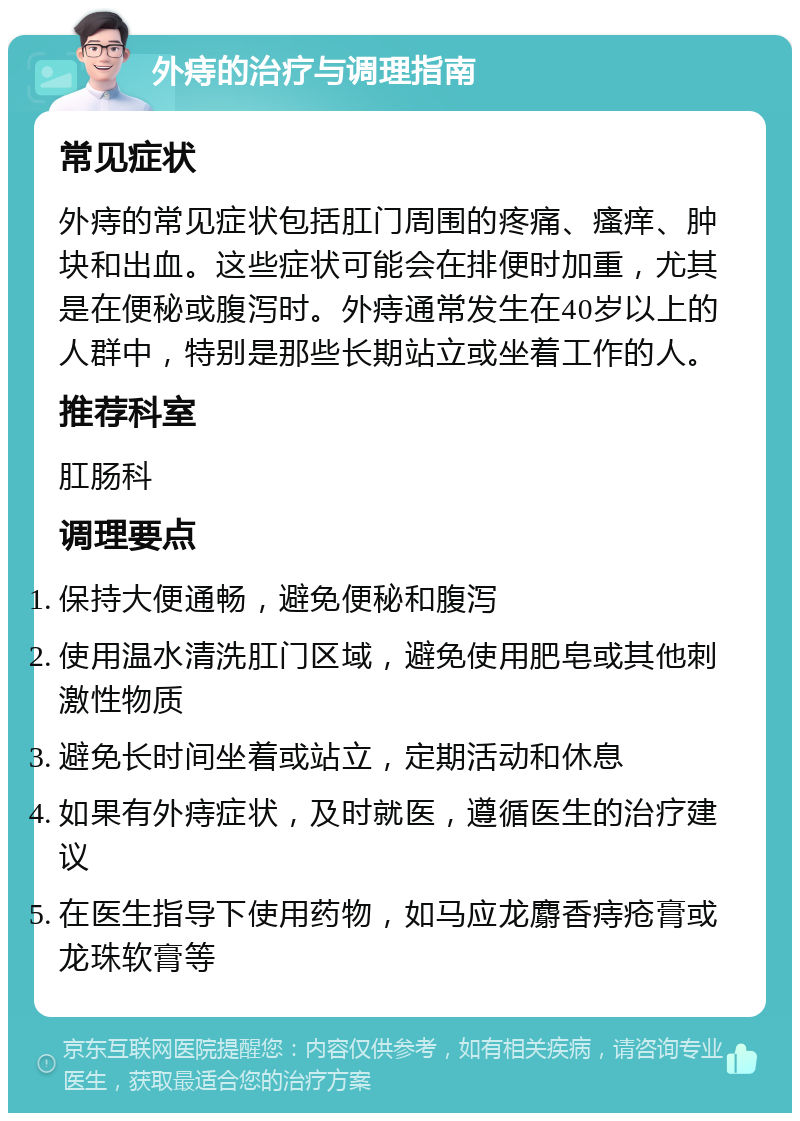 外痔的治疗与调理指南 常见症状 外痔的常见症状包括肛门周围的疼痛、瘙痒、肿块和出血。这些症状可能会在排便时加重，尤其是在便秘或腹泻时。外痔通常发生在40岁以上的人群中，特别是那些长期站立或坐着工作的人。 推荐科室 肛肠科 调理要点 保持大便通畅，避免便秘和腹泻 使用温水清洗肛门区域，避免使用肥皂或其他刺激性物质 避免长时间坐着或站立，定期活动和休息 如果有外痔症状，及时就医，遵循医生的治疗建议 在医生指导下使用药物，如马应龙麝香痔疮膏或龙珠软膏等