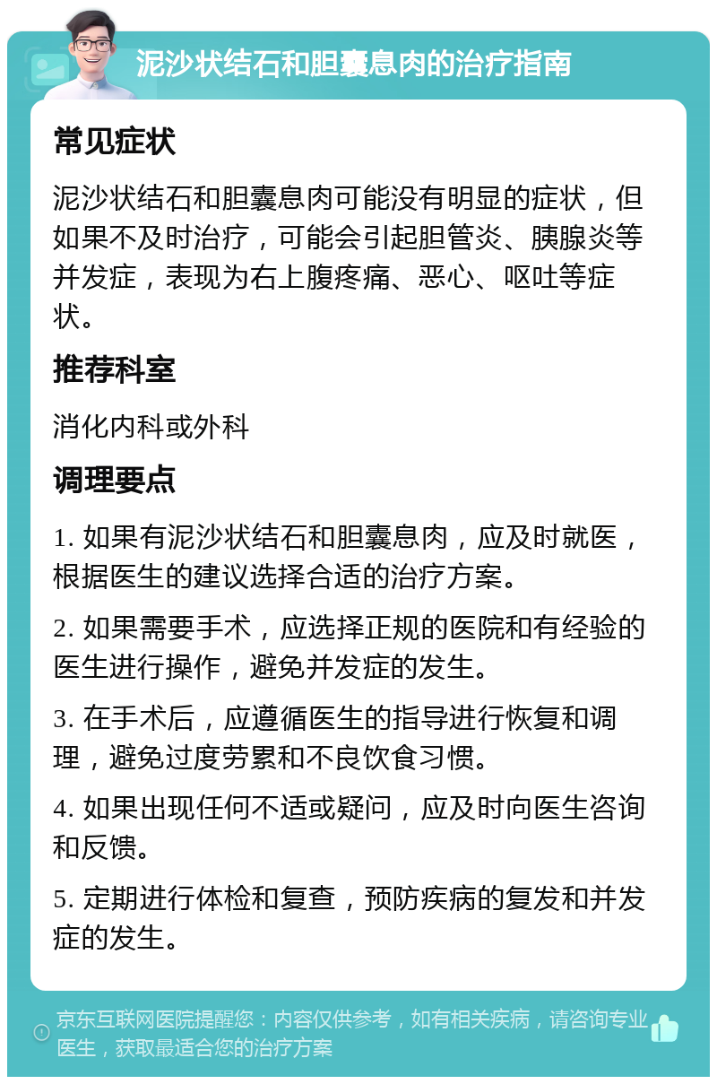 泥沙状结石和胆囊息肉的治疗指南 常见症状 泥沙状结石和胆囊息肉可能没有明显的症状，但如果不及时治疗，可能会引起胆管炎、胰腺炎等并发症，表现为右上腹疼痛、恶心、呕吐等症状。 推荐科室 消化内科或外科 调理要点 1. 如果有泥沙状结石和胆囊息肉，应及时就医，根据医生的建议选择合适的治疗方案。 2. 如果需要手术，应选择正规的医院和有经验的医生进行操作，避免并发症的发生。 3. 在手术后，应遵循医生的指导进行恢复和调理，避免过度劳累和不良饮食习惯。 4. 如果出现任何不适或疑问，应及时向医生咨询和反馈。 5. 定期进行体检和复查，预防疾病的复发和并发症的发生。