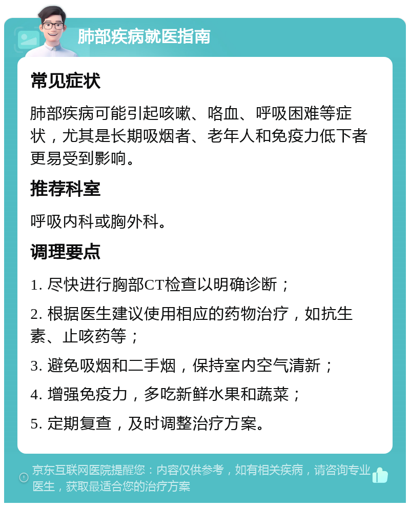 肺部疾病就医指南 常见症状 肺部疾病可能引起咳嗽、咯血、呼吸困难等症状，尤其是长期吸烟者、老年人和免疫力低下者更易受到影响。 推荐科室 呼吸内科或胸外科。 调理要点 1. 尽快进行胸部CT检查以明确诊断； 2. 根据医生建议使用相应的药物治疗，如抗生素、止咳药等； 3. 避免吸烟和二手烟，保持室内空气清新； 4. 增强免疫力，多吃新鲜水果和蔬菜； 5. 定期复查，及时调整治疗方案。