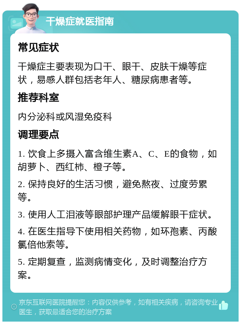 干燥症就医指南 常见症状 干燥症主要表现为口干、眼干、皮肤干燥等症状，易感人群包括老年人、糖尿病患者等。 推荐科室 内分泌科或风湿免疫科 调理要点 1. 饮食上多摄入富含维生素A、C、E的食物，如胡萝卜、西红柿、橙子等。 2. 保持良好的生活习惯，避免熬夜、过度劳累等。 3. 使用人工泪液等眼部护理产品缓解眼干症状。 4. 在医生指导下使用相关药物，如环孢素、丙酸氯倍他索等。 5. 定期复查，监测病情变化，及时调整治疗方案。