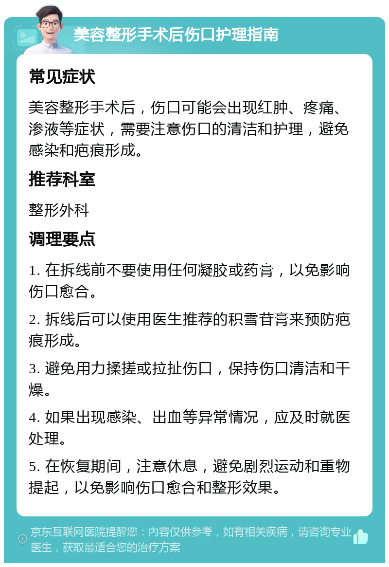 美容整形手术后伤口护理指南 常见症状 美容整形手术后，伤口可能会出现红肿、疼痛、渗液等症状，需要注意伤口的清洁和护理，避免感染和疤痕形成。 推荐科室 整形外科 调理要点 1. 在拆线前不要使用任何凝胶或药膏，以免影响伤口愈合。 2. 拆线后可以使用医生推荐的积雪苷膏来预防疤痕形成。 3. 避免用力揉搓或拉扯伤口，保持伤口清洁和干燥。 4. 如果出现感染、出血等异常情况，应及时就医处理。 5. 在恢复期间，注意休息，避免剧烈运动和重物提起，以免影响伤口愈合和整形效果。