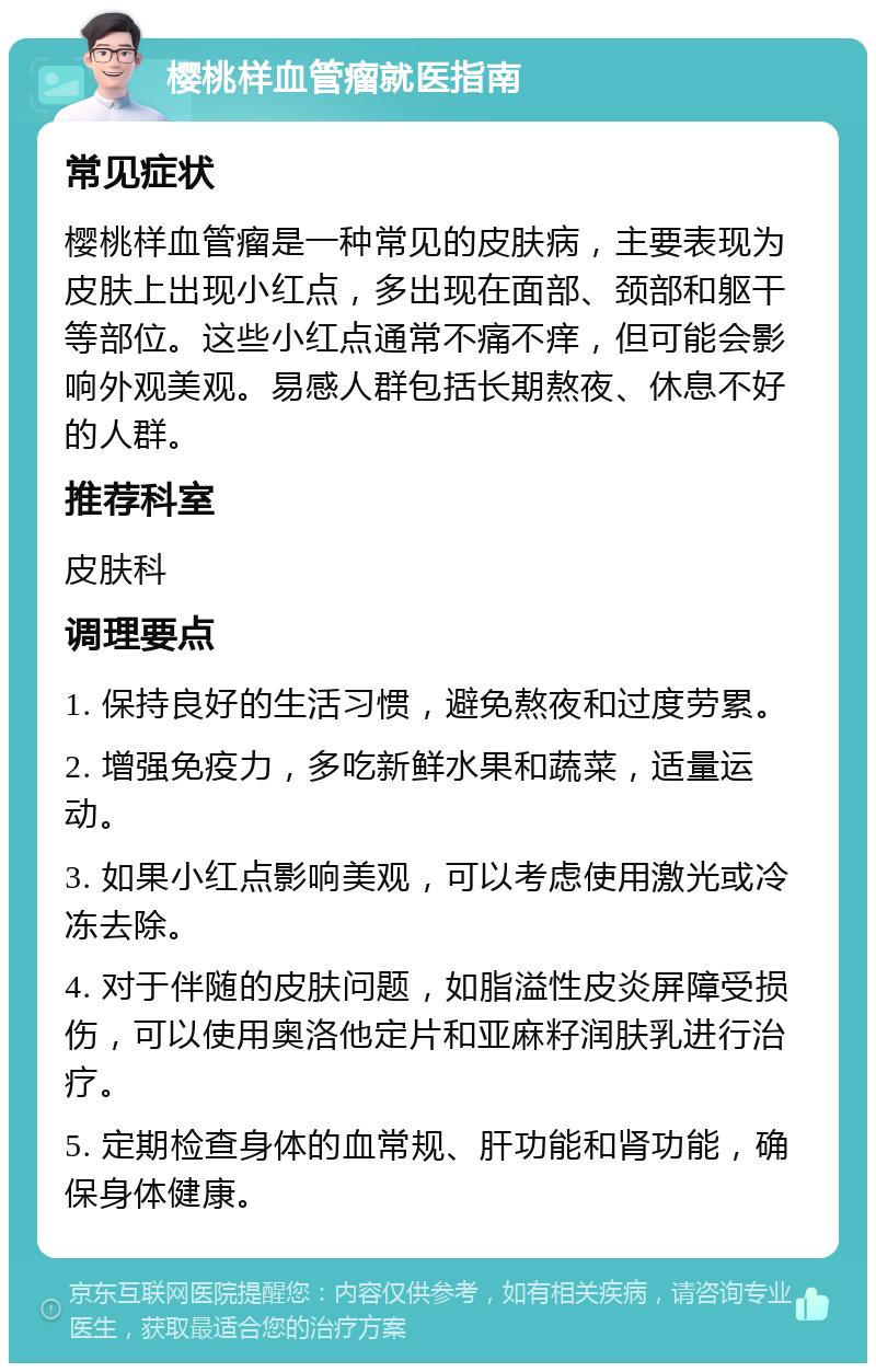 樱桃样血管瘤就医指南 常见症状 樱桃样血管瘤是一种常见的皮肤病，主要表现为皮肤上出现小红点，多出现在面部、颈部和躯干等部位。这些小红点通常不痛不痒，但可能会影响外观美观。易感人群包括长期熬夜、休息不好的人群。 推荐科室 皮肤科 调理要点 1. 保持良好的生活习惯，避免熬夜和过度劳累。 2. 增强免疫力，多吃新鲜水果和蔬菜，适量运动。 3. 如果小红点影响美观，可以考虑使用激光或冷冻去除。 4. 对于伴随的皮肤问题，如脂溢性皮炎屏障受损伤，可以使用奥洛他定片和亚麻籽润肤乳进行治疗。 5. 定期检查身体的血常规、肝功能和肾功能，确保身体健康。