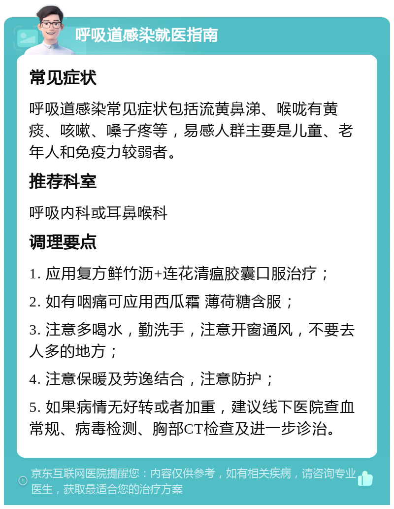 呼吸道感染就医指南 常见症状 呼吸道感染常见症状包括流黄鼻涕、喉咙有黄痰、咳嗽、嗓子疼等，易感人群主要是儿童、老年人和免疫力较弱者。 推荐科室 呼吸内科或耳鼻喉科 调理要点 1. 应用复方鲜竹沥+连花清瘟胶囊口服治疗； 2. 如有咽痛可应用西瓜霜 薄荷糖含服； 3. 注意多喝水，勤洗手，注意开窗通风，不要去人多的地方； 4. 注意保暖及劳逸结合，注意防护； 5. 如果病情无好转或者加重，建议线下医院查血常规、病毒检测、胸部CT检查及进一步诊治。