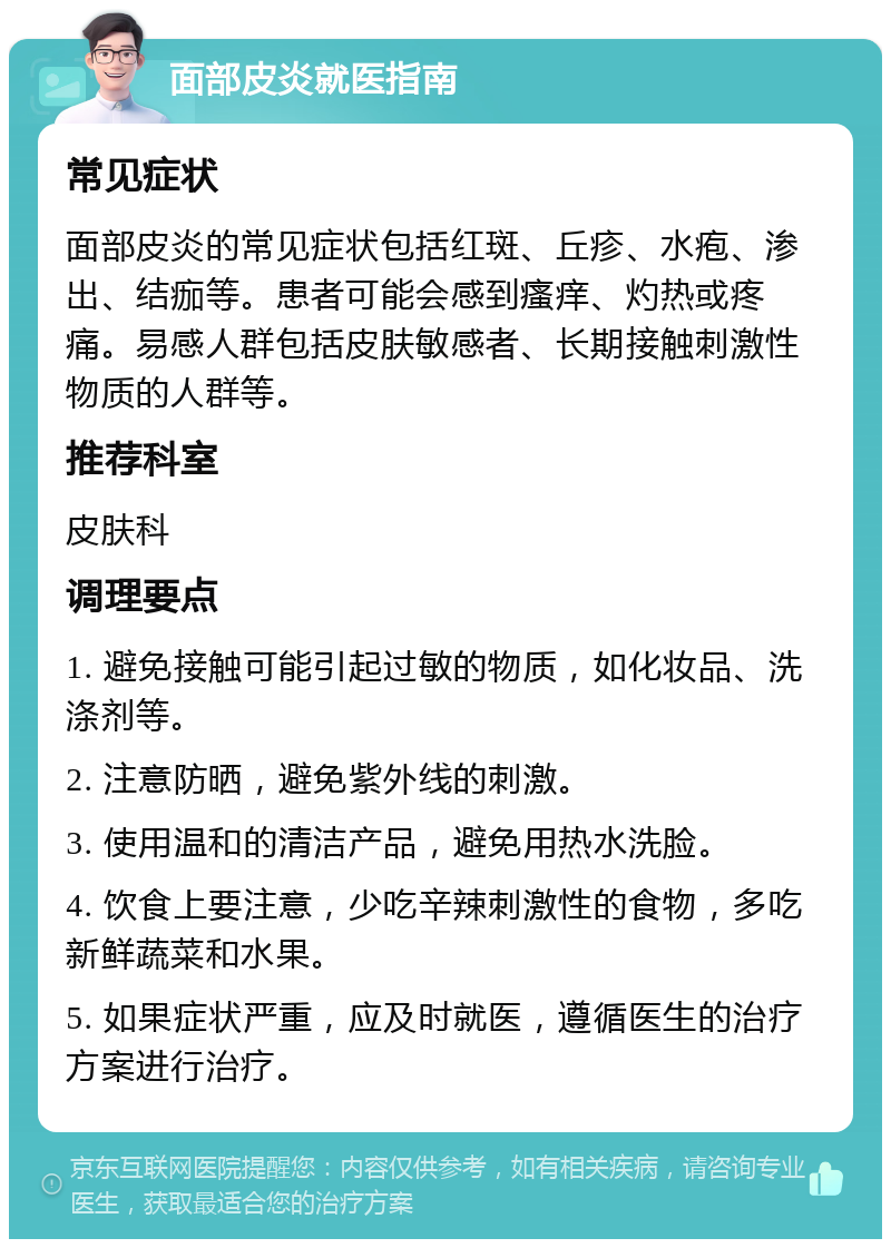 面部皮炎就医指南 常见症状 面部皮炎的常见症状包括红斑、丘疹、水疱、渗出、结痂等。患者可能会感到瘙痒、灼热或疼痛。易感人群包括皮肤敏感者、长期接触刺激性物质的人群等。 推荐科室 皮肤科 调理要点 1. 避免接触可能引起过敏的物质，如化妆品、洗涤剂等。 2. 注意防晒，避免紫外线的刺激。 3. 使用温和的清洁产品，避免用热水洗脸。 4. 饮食上要注意，少吃辛辣刺激性的食物，多吃新鲜蔬菜和水果。 5. 如果症状严重，应及时就医，遵循医生的治疗方案进行治疗。