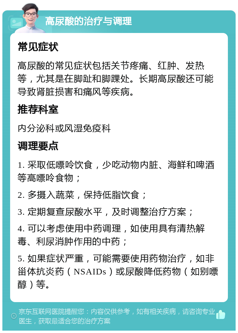 高尿酸的治疗与调理 常见症状 高尿酸的常见症状包括关节疼痛、红肿、发热等，尤其是在脚趾和脚踝处。长期高尿酸还可能导致肾脏损害和痛风等疾病。 推荐科室 内分泌科或风湿免疫科 调理要点 1. 采取低嘌呤饮食，少吃动物内脏、海鲜和啤酒等高嘌呤食物； 2. 多摄入蔬菜，保持低脂饮食； 3. 定期复查尿酸水平，及时调整治疗方案； 4. 可以考虑使用中药调理，如使用具有清热解毒、利尿消肿作用的中药； 5. 如果症状严重，可能需要使用药物治疗，如非甾体抗炎药（NSAIDs）或尿酸降低药物（如别嘌醇）等。