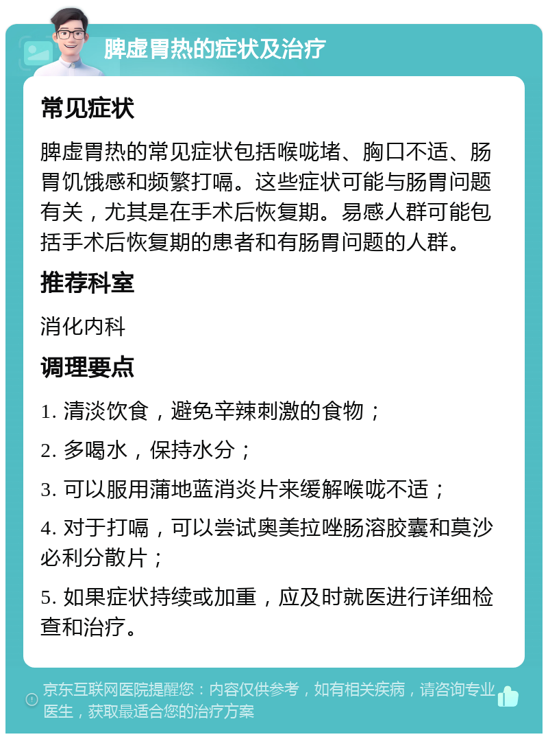 脾虚胃热的症状及治疗 常见症状 脾虚胃热的常见症状包括喉咙堵、胸口不适、肠胃饥饿感和频繁打嗝。这些症状可能与肠胃问题有关，尤其是在手术后恢复期。易感人群可能包括手术后恢复期的患者和有肠胃问题的人群。 推荐科室 消化内科 调理要点 1. 清淡饮食，避免辛辣刺激的食物； 2. 多喝水，保持水分； 3. 可以服用蒲地蓝消炎片来缓解喉咙不适； 4. 对于打嗝，可以尝试奥美拉唑肠溶胶囊和莫沙必利分散片； 5. 如果症状持续或加重，应及时就医进行详细检查和治疗。