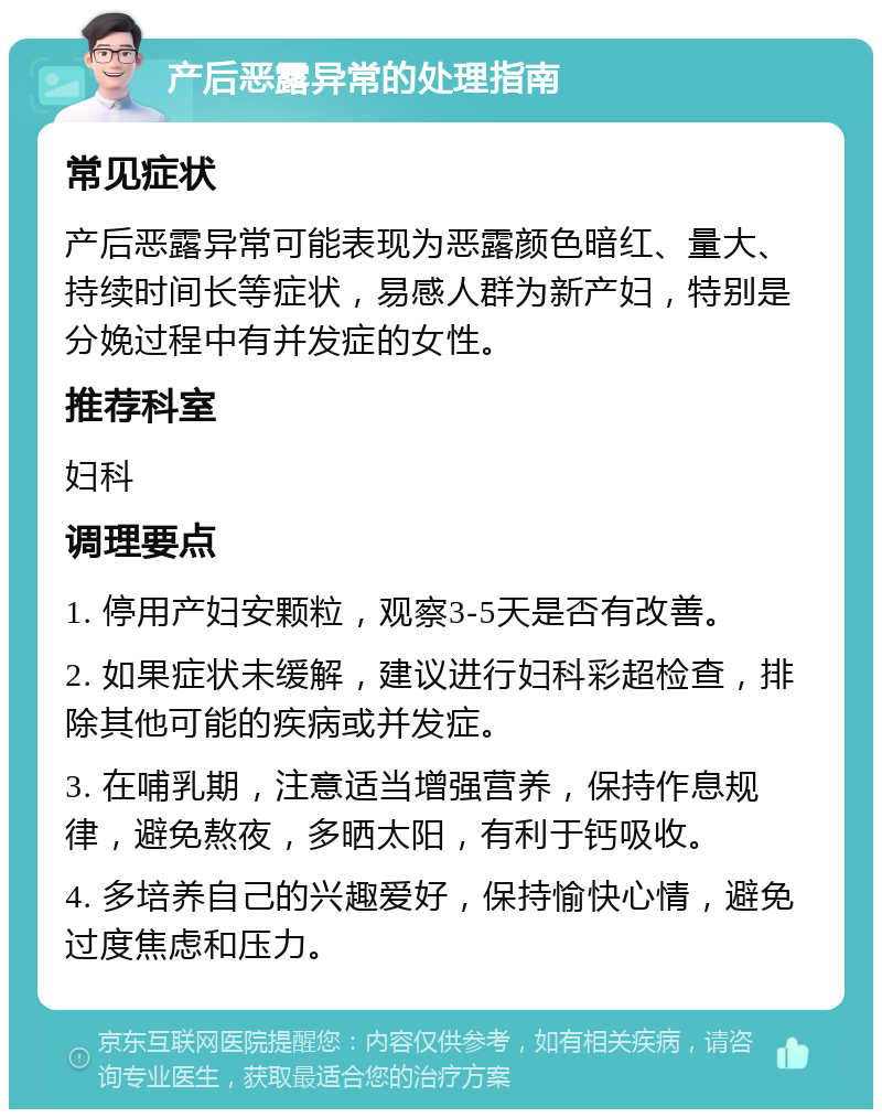 产后恶露异常的处理指南 常见症状 产后恶露异常可能表现为恶露颜色暗红、量大、持续时间长等症状，易感人群为新产妇，特别是分娩过程中有并发症的女性。 推荐科室 妇科 调理要点 1. 停用产妇安颗粒，观察3-5天是否有改善。 2. 如果症状未缓解，建议进行妇科彩超检查，排除其他可能的疾病或并发症。 3. 在哺乳期，注意适当增强营养，保持作息规律，避免熬夜，多晒太阳，有利于钙吸收。 4. 多培养自己的兴趣爱好，保持愉快心情，避免过度焦虑和压力。