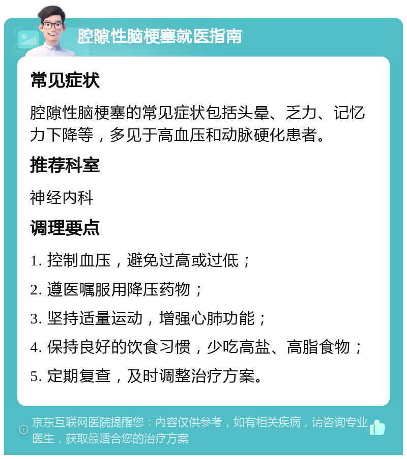 腔隙性脑梗塞就医指南 常见症状 腔隙性脑梗塞的常见症状包括头晕、乏力、记忆力下降等，多见于高血压和动脉硬化患者。 推荐科室 神经内科 调理要点 1. 控制血压，避免过高或过低； 2. 遵医嘱服用降压药物； 3. 坚持适量运动，增强心肺功能； 4. 保持良好的饮食习惯，少吃高盐、高脂食物； 5. 定期复查，及时调整治疗方案。