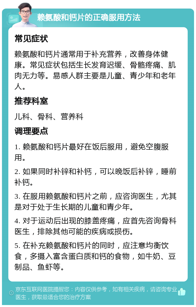 赖氨酸和钙片的正确服用方法 常见症状 赖氨酸和钙片通常用于补充营养，改善身体健康。常见症状包括生长发育迟缓、骨骼疼痛、肌肉无力等。易感人群主要是儿童、青少年和老年人。 推荐科室 儿科、骨科、营养科 调理要点 1. 赖氨酸和钙片最好在饭后服用，避免空腹服用。 2. 如果同时补锌和补钙，可以晚饭后补锌，睡前补钙。 3. 在服用赖氨酸和钙片之前，应咨询医生，尤其是对于处于生长期的儿童和青少年。 4. 对于运动后出现的膝盖疼痛，应首先咨询骨科医生，排除其他可能的疾病或损伤。 5. 在补充赖氨酸和钙片的同时，应注意均衡饮食，多摄入富含蛋白质和钙的食物，如牛奶、豆制品、鱼虾等。