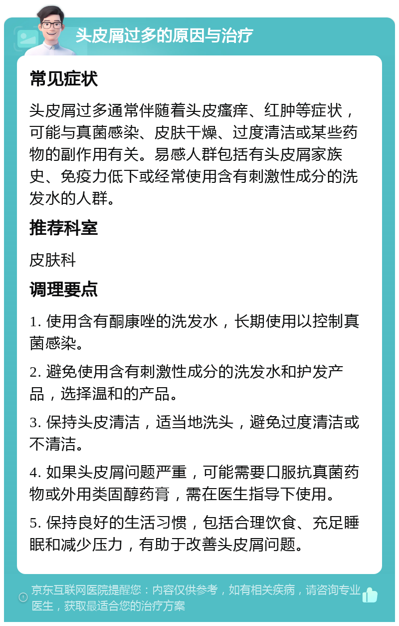 头皮屑过多的原因与治疗 常见症状 头皮屑过多通常伴随着头皮瘙痒、红肿等症状，可能与真菌感染、皮肤干燥、过度清洁或某些药物的副作用有关。易感人群包括有头皮屑家族史、免疫力低下或经常使用含有刺激性成分的洗发水的人群。 推荐科室 皮肤科 调理要点 1. 使用含有酮康唑的洗发水，长期使用以控制真菌感染。 2. 避免使用含有刺激性成分的洗发水和护发产品，选择温和的产品。 3. 保持头皮清洁，适当地洗头，避免过度清洁或不清洁。 4. 如果头皮屑问题严重，可能需要口服抗真菌药物或外用类固醇药膏，需在医生指导下使用。 5. 保持良好的生活习惯，包括合理饮食、充足睡眠和减少压力，有助于改善头皮屑问题。