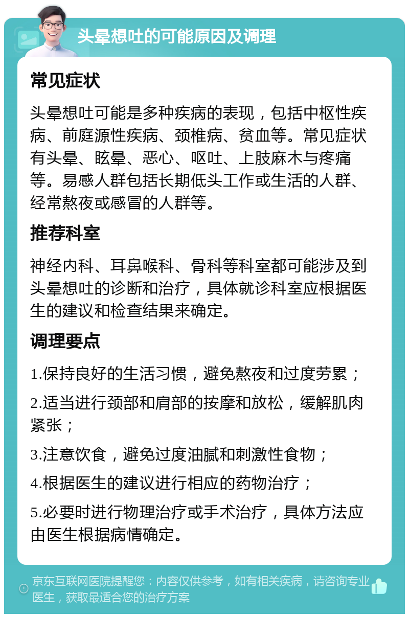 头晕想吐的可能原因及调理 常见症状 头晕想吐可能是多种疾病的表现，包括中枢性疾病、前庭源性疾病、颈椎病、贫血等。常见症状有头晕、眩晕、恶心、呕吐、上肢麻木与疼痛等。易感人群包括长期低头工作或生活的人群、经常熬夜或感冒的人群等。 推荐科室 神经内科、耳鼻喉科、骨科等科室都可能涉及到头晕想吐的诊断和治疗，具体就诊科室应根据医生的建议和检查结果来确定。 调理要点 1.保持良好的生活习惯，避免熬夜和过度劳累； 2.适当进行颈部和肩部的按摩和放松，缓解肌肉紧张； 3.注意饮食，避免过度油腻和刺激性食物； 4.根据医生的建议进行相应的药物治疗； 5.必要时进行物理治疗或手术治疗，具体方法应由医生根据病情确定。