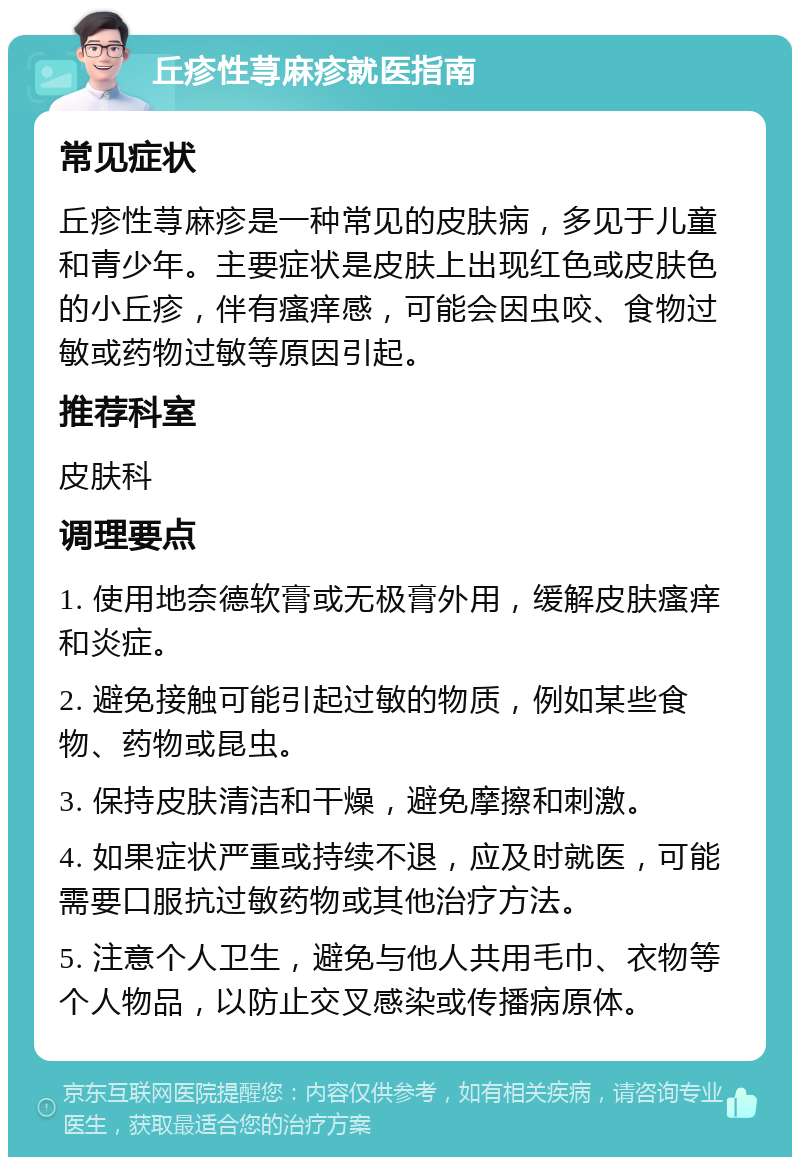 丘疹性荨麻疹就医指南 常见症状 丘疹性荨麻疹是一种常见的皮肤病，多见于儿童和青少年。主要症状是皮肤上出现红色或皮肤色的小丘疹，伴有瘙痒感，可能会因虫咬、食物过敏或药物过敏等原因引起。 推荐科室 皮肤科 调理要点 1. 使用地奈德软膏或无极膏外用，缓解皮肤瘙痒和炎症。 2. 避免接触可能引起过敏的物质，例如某些食物、药物或昆虫。 3. 保持皮肤清洁和干燥，避免摩擦和刺激。 4. 如果症状严重或持续不退，应及时就医，可能需要口服抗过敏药物或其他治疗方法。 5. 注意个人卫生，避免与他人共用毛巾、衣物等个人物品，以防止交叉感染或传播病原体。