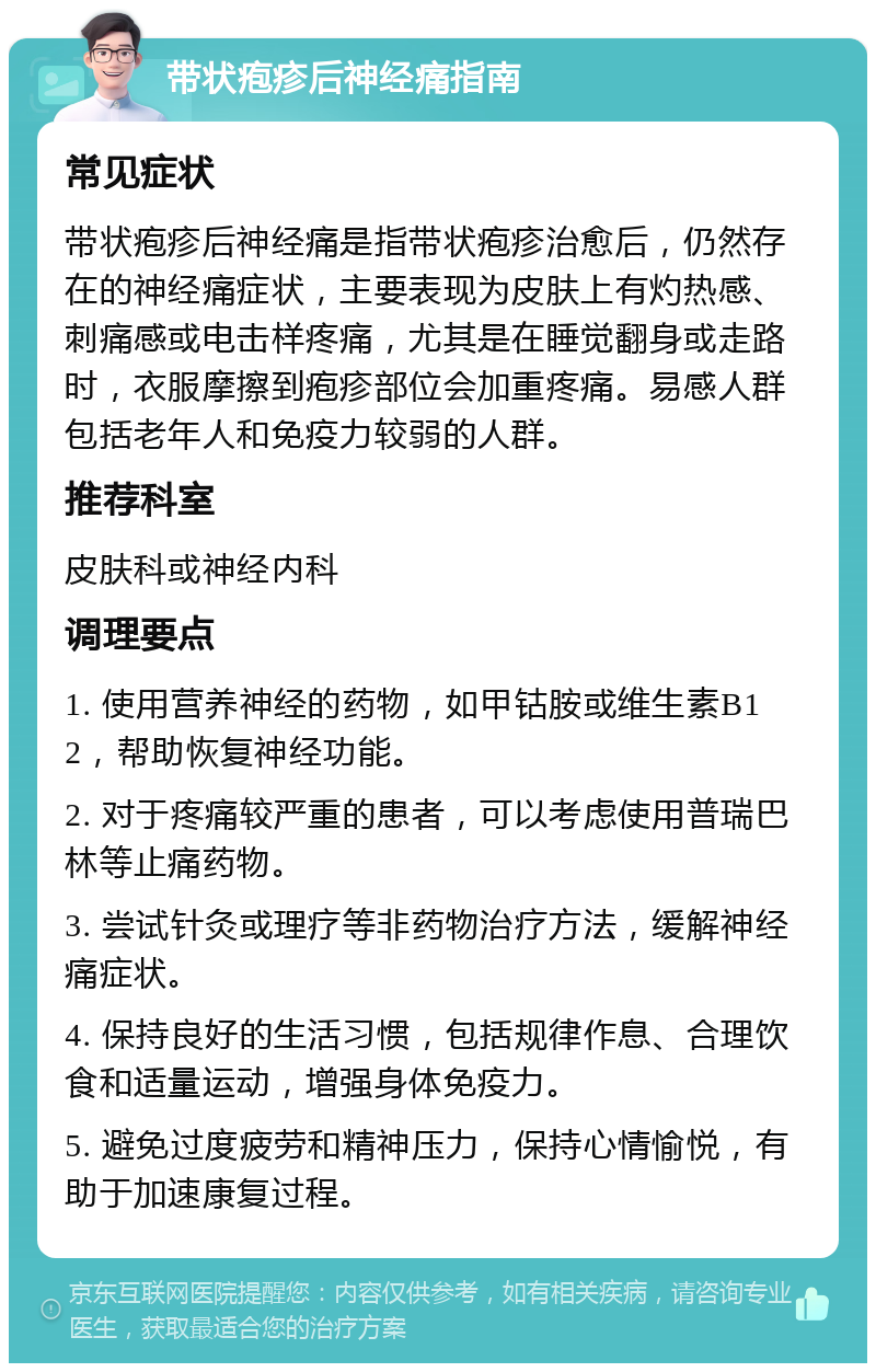 带状疱疹后神经痛指南 常见症状 带状疱疹后神经痛是指带状疱疹治愈后，仍然存在的神经痛症状，主要表现为皮肤上有灼热感、刺痛感或电击样疼痛，尤其是在睡觉翻身或走路时，衣服摩擦到疱疹部位会加重疼痛。易感人群包括老年人和免疫力较弱的人群。 推荐科室 皮肤科或神经内科 调理要点 1. 使用营养神经的药物，如甲钴胺或维生素B12，帮助恢复神经功能。 2. 对于疼痛较严重的患者，可以考虑使用普瑞巴林等止痛药物。 3. 尝试针灸或理疗等非药物治疗方法，缓解神经痛症状。 4. 保持良好的生活习惯，包括规律作息、合理饮食和适量运动，增强身体免疫力。 5. 避免过度疲劳和精神压力，保持心情愉悦，有助于加速康复过程。