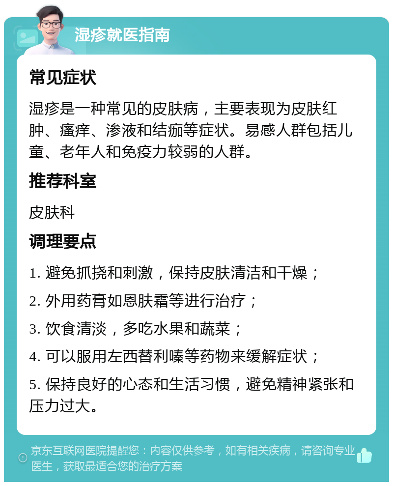 湿疹就医指南 常见症状 湿疹是一种常见的皮肤病，主要表现为皮肤红肿、瘙痒、渗液和结痂等症状。易感人群包括儿童、老年人和免疫力较弱的人群。 推荐科室 皮肤科 调理要点 1. 避免抓挠和刺激，保持皮肤清洁和干燥； 2. 外用药膏如恩肤霜等进行治疗； 3. 饮食清淡，多吃水果和蔬菜； 4. 可以服用左西替利嗪等药物来缓解症状； 5. 保持良好的心态和生活习惯，避免精神紧张和压力过大。