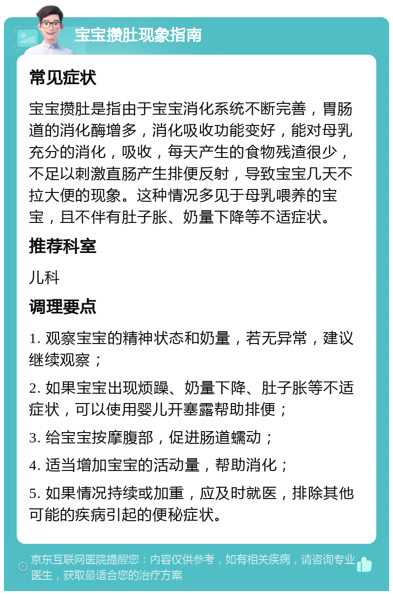 宝宝攒肚现象指南 常见症状 宝宝攒肚是指由于宝宝消化系统不断完善，胃肠道的消化酶增多，消化吸收功能变好，能对母乳充分的消化，吸收，每天产生的食物残渣很少，不足以刺激直肠产生排便反射，导致宝宝几天不拉大便的现象。这种情况多见于母乳喂养的宝宝，且不伴有肚子胀、奶量下降等不适症状。 推荐科室 儿科 调理要点 1. 观察宝宝的精神状态和奶量，若无异常，建议继续观察； 2. 如果宝宝出现烦躁、奶量下降、肚子胀等不适症状，可以使用婴儿开塞露帮助排便； 3. 给宝宝按摩腹部，促进肠道蠕动； 4. 适当增加宝宝的活动量，帮助消化； 5. 如果情况持续或加重，应及时就医，排除其他可能的疾病引起的便秘症状。