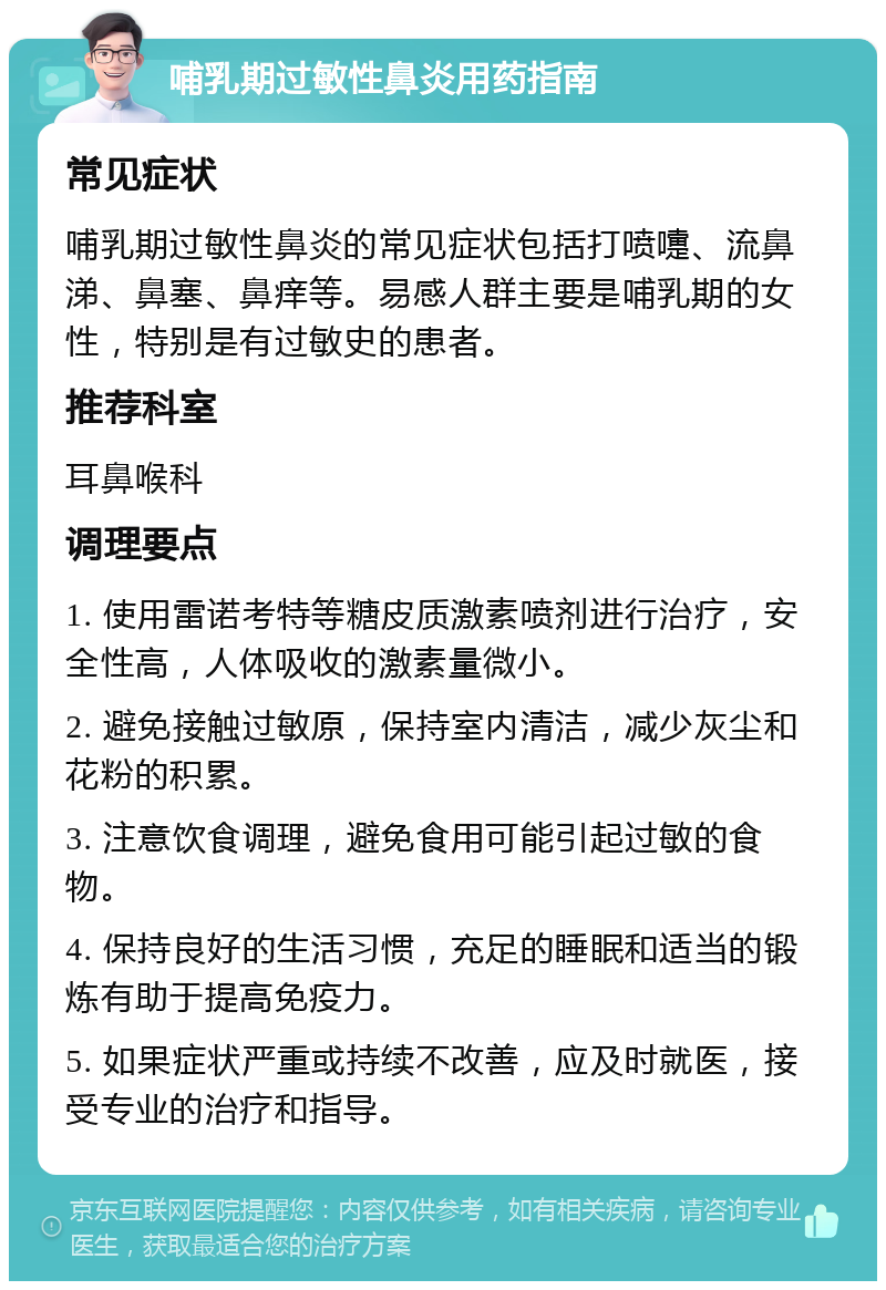 哺乳期过敏性鼻炎用药指南 常见症状 哺乳期过敏性鼻炎的常见症状包括打喷嚏、流鼻涕、鼻塞、鼻痒等。易感人群主要是哺乳期的女性，特别是有过敏史的患者。 推荐科室 耳鼻喉科 调理要点 1. 使用雷诺考特等糖皮质激素喷剂进行治疗，安全性高，人体吸收的激素量微小。 2. 避免接触过敏原，保持室内清洁，减少灰尘和花粉的积累。 3. 注意饮食调理，避免食用可能引起过敏的食物。 4. 保持良好的生活习惯，充足的睡眠和适当的锻炼有助于提高免疫力。 5. 如果症状严重或持续不改善，应及时就医，接受专业的治疗和指导。