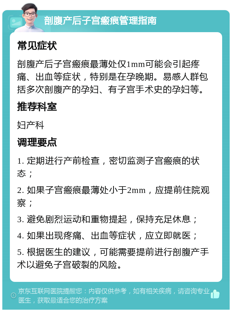 剖腹产后子宫瘢痕管理指南 常见症状 剖腹产后子宫瘢痕最薄处仅1mm可能会引起疼痛、出血等症状，特别是在孕晚期。易感人群包括多次剖腹产的孕妇、有子宫手术史的孕妇等。 推荐科室 妇产科 调理要点 1. 定期进行产前检查，密切监测子宫瘢痕的状态； 2. 如果子宫瘢痕最薄处小于2mm，应提前住院观察； 3. 避免剧烈运动和重物提起，保持充足休息； 4. 如果出现疼痛、出血等症状，应立即就医； 5. 根据医生的建议，可能需要提前进行剖腹产手术以避免子宫破裂的风险。