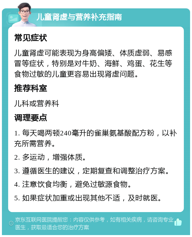 儿童肾虚与营养补充指南 常见症状 儿童肾虚可能表现为身高偏矮、体质虚弱、易感冒等症状，特别是对牛奶、海鲜、鸡蛋、花生等食物过敏的儿童更容易出现肾虚问题。 推荐科室 儿科或营养科 调理要点 1. 每天喝两顿240毫升的雀巢氨基酸配方粉，以补充所需营养。 2. 多运动，增强体质。 3. 遵循医生的建议，定期复查和调整治疗方案。 4. 注意饮食均衡，避免过敏源食物。 5. 如果症状加重或出现其他不适，及时就医。