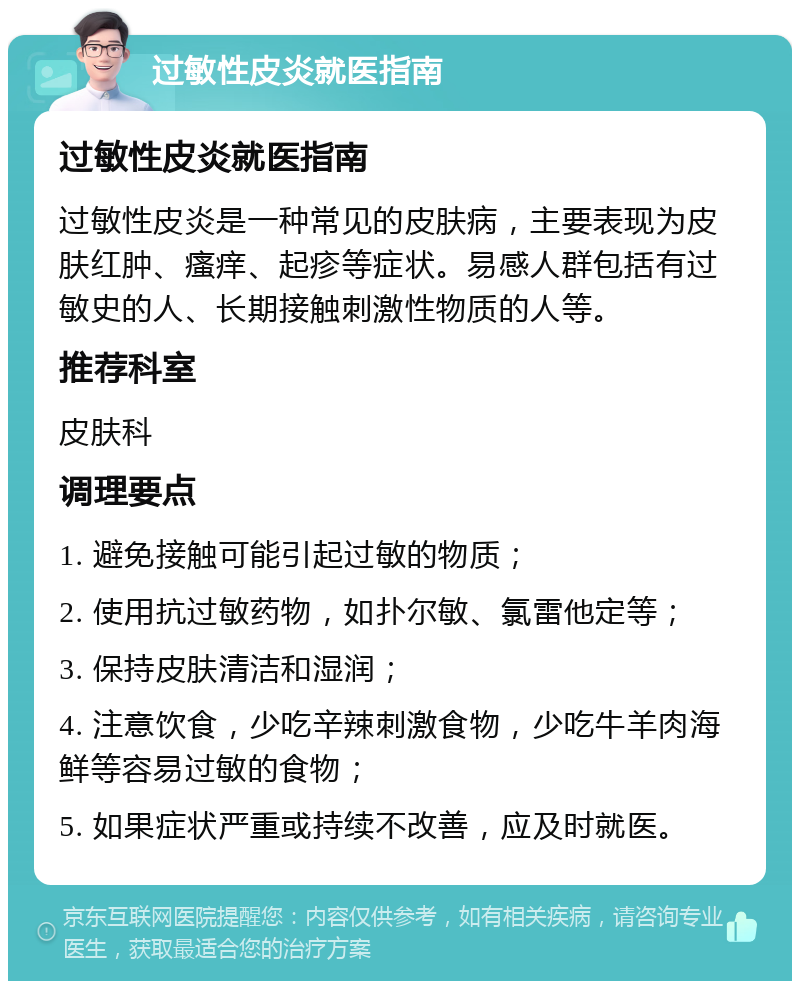 过敏性皮炎就医指南 过敏性皮炎就医指南 过敏性皮炎是一种常见的皮肤病，主要表现为皮肤红肿、瘙痒、起疹等症状。易感人群包括有过敏史的人、长期接触刺激性物质的人等。 推荐科室 皮肤科 调理要点 1. 避免接触可能引起过敏的物质； 2. 使用抗过敏药物，如扑尔敏、氯雷他定等； 3. 保持皮肤清洁和湿润； 4. 注意饮食，少吃辛辣刺激食物，少吃牛羊肉海鲜等容易过敏的食物； 5. 如果症状严重或持续不改善，应及时就医。