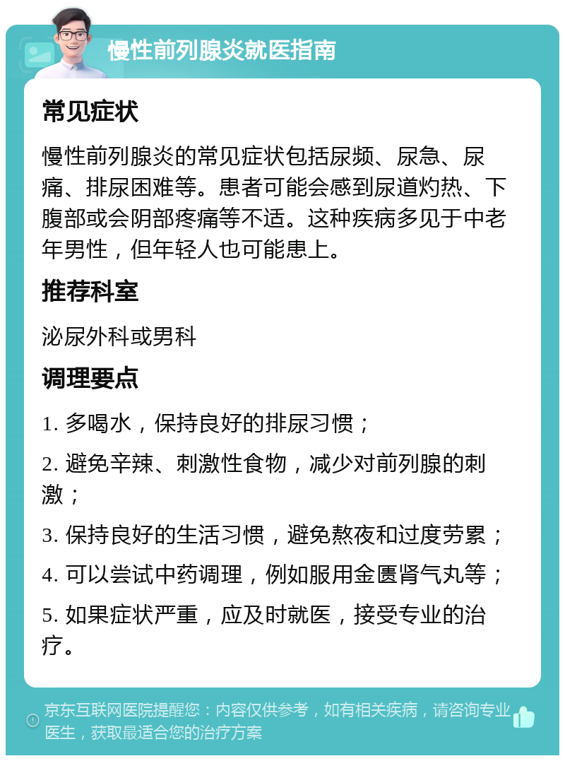 慢性前列腺炎就医指南 常见症状 慢性前列腺炎的常见症状包括尿频、尿急、尿痛、排尿困难等。患者可能会感到尿道灼热、下腹部或会阴部疼痛等不适。这种疾病多见于中老年男性，但年轻人也可能患上。 推荐科室 泌尿外科或男科 调理要点 1. 多喝水，保持良好的排尿习惯； 2. 避免辛辣、刺激性食物，减少对前列腺的刺激； 3. 保持良好的生活习惯，避免熬夜和过度劳累； 4. 可以尝试中药调理，例如服用金匮肾气丸等； 5. 如果症状严重，应及时就医，接受专业的治疗。