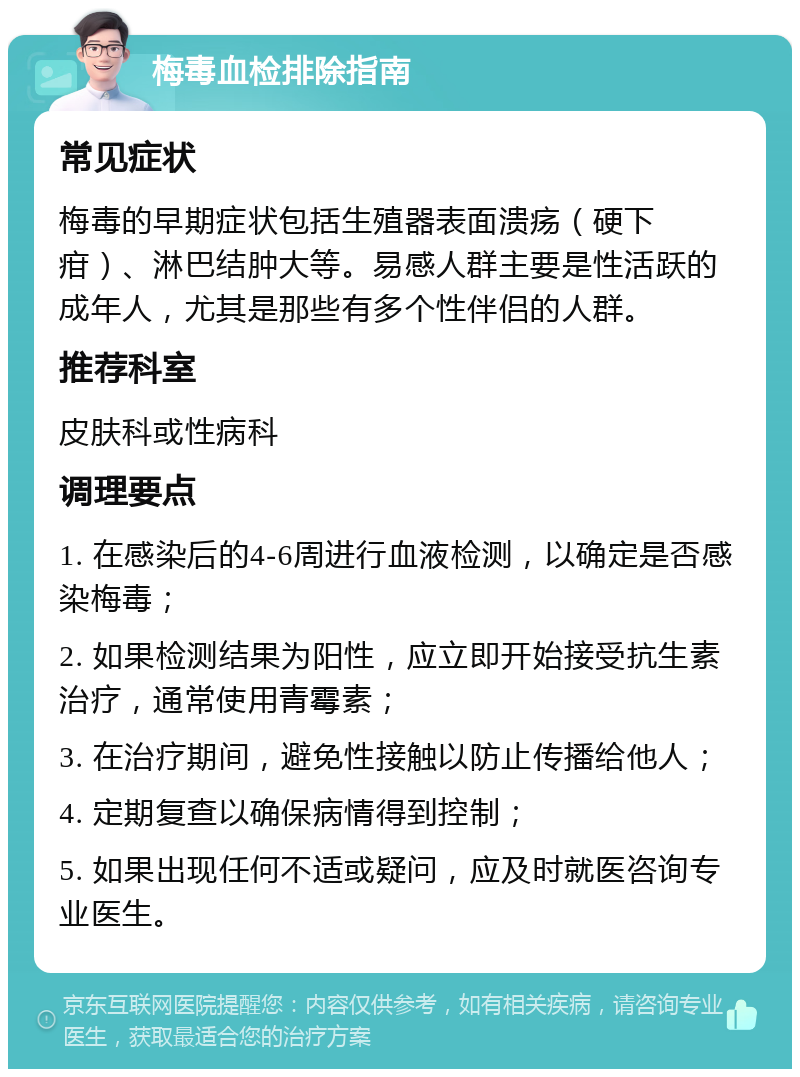 梅毒血检排除指南 常见症状 梅毒的早期症状包括生殖器表面溃疡（硬下疳）、淋巴结肿大等。易感人群主要是性活跃的成年人，尤其是那些有多个性伴侣的人群。 推荐科室 皮肤科或性病科 调理要点 1. 在感染后的4-6周进行血液检测，以确定是否感染梅毒； 2. 如果检测结果为阳性，应立即开始接受抗生素治疗，通常使用青霉素； 3. 在治疗期间，避免性接触以防止传播给他人； 4. 定期复查以确保病情得到控制； 5. 如果出现任何不适或疑问，应及时就医咨询专业医生。