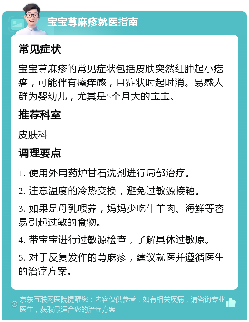 宝宝荨麻疹就医指南 常见症状 宝宝荨麻疹的常见症状包括皮肤突然红肿起小疙瘩，可能伴有瘙痒感，且症状时起时消。易感人群为婴幼儿，尤其是5个月大的宝宝。 推荐科室 皮肤科 调理要点 1. 使用外用药炉甘石洗剂进行局部治疗。 2. 注意温度的冷热变换，避免过敏源接触。 3. 如果是母乳喂养，妈妈少吃牛羊肉、海鲜等容易引起过敏的食物。 4. 带宝宝进行过敏源检查，了解具体过敏原。 5. 对于反复发作的荨麻疹，建议就医并遵循医生的治疗方案。