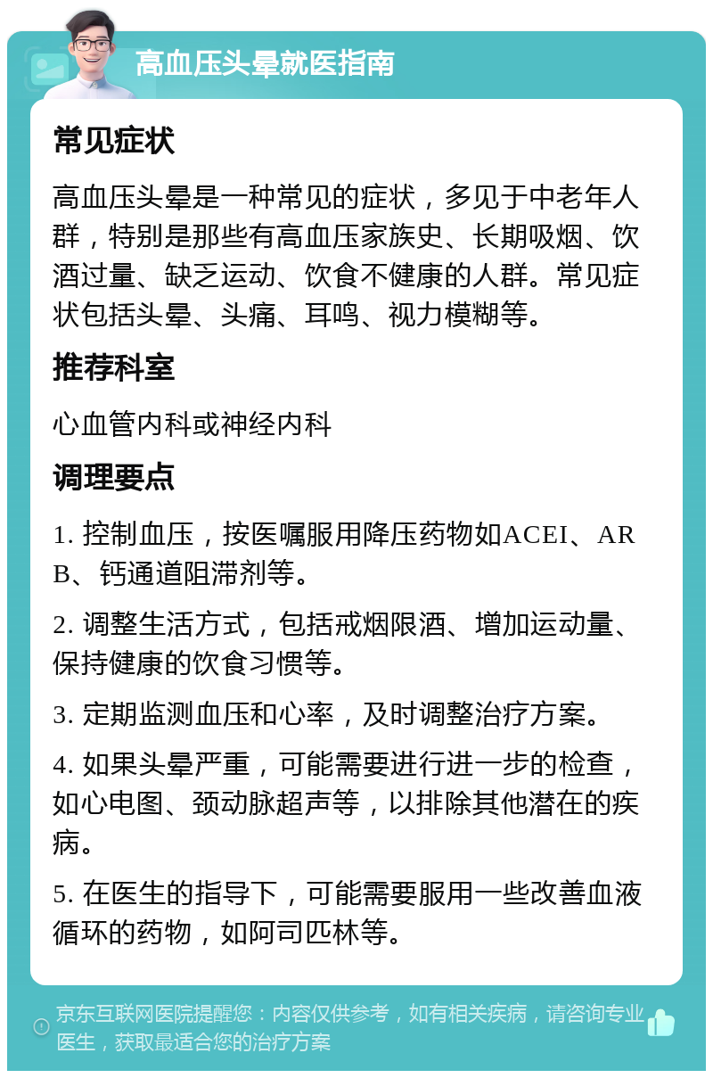 高血压头晕就医指南 常见症状 高血压头晕是一种常见的症状，多见于中老年人群，特别是那些有高血压家族史、长期吸烟、饮酒过量、缺乏运动、饮食不健康的人群。常见症状包括头晕、头痛、耳鸣、视力模糊等。 推荐科室 心血管内科或神经内科 调理要点 1. 控制血压，按医嘱服用降压药物如ACEI、ARB、钙通道阻滞剂等。 2. 调整生活方式，包括戒烟限酒、增加运动量、保持健康的饮食习惯等。 3. 定期监测血压和心率，及时调整治疗方案。 4. 如果头晕严重，可能需要进行进一步的检查，如心电图、颈动脉超声等，以排除其他潜在的疾病。 5. 在医生的指导下，可能需要服用一些改善血液循环的药物，如阿司匹林等。