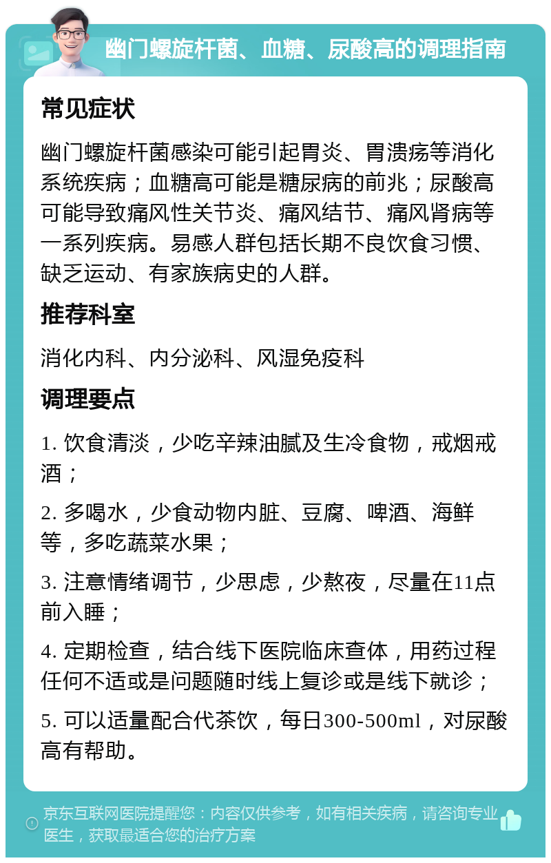 幽门螺旋杆菌、血糖、尿酸高的调理指南 常见症状 幽门螺旋杆菌感染可能引起胃炎、胃溃疡等消化系统疾病；血糖高可能是糖尿病的前兆；尿酸高可能导致痛风性关节炎、痛风结节、痛风肾病等一系列疾病。易感人群包括长期不良饮食习惯、缺乏运动、有家族病史的人群。 推荐科室 消化内科、内分泌科、风湿免疫科 调理要点 1. 饮食清淡，少吃辛辣油腻及生冷食物，戒烟戒酒； 2. 多喝水，少食动物内脏、豆腐、啤酒、海鲜等，多吃蔬菜水果； 3. 注意情绪调节，少思虑，少熬夜，尽量在11点前入睡； 4. 定期检查，结合线下医院临床查体，用药过程任何不适或是问题随时线上复诊或是线下就诊； 5. 可以适量配合代茶饮，每日300-500ml，对尿酸高有帮助。