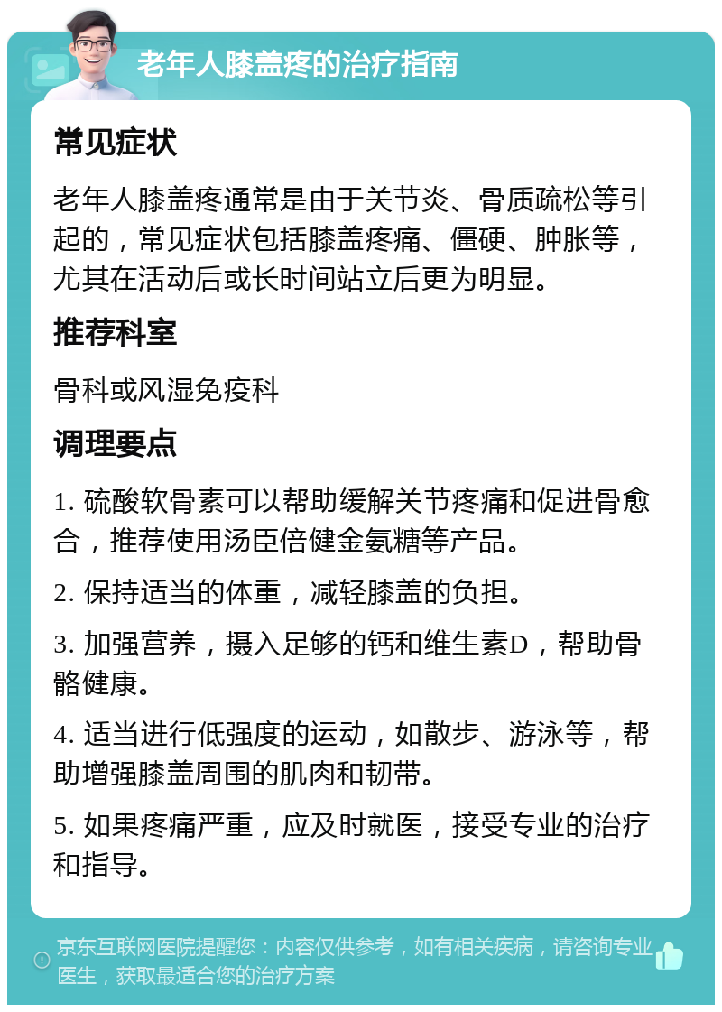 老年人膝盖疼的治疗指南 常见症状 老年人膝盖疼通常是由于关节炎、骨质疏松等引起的，常见症状包括膝盖疼痛、僵硬、肿胀等，尤其在活动后或长时间站立后更为明显。 推荐科室 骨科或风湿免疫科 调理要点 1. 硫酸软骨素可以帮助缓解关节疼痛和促进骨愈合，推荐使用汤臣倍健金氨糖等产品。 2. 保持适当的体重，减轻膝盖的负担。 3. 加强营养，摄入足够的钙和维生素D，帮助骨骼健康。 4. 适当进行低强度的运动，如散步、游泳等，帮助增强膝盖周围的肌肉和韧带。 5. 如果疼痛严重，应及时就医，接受专业的治疗和指导。