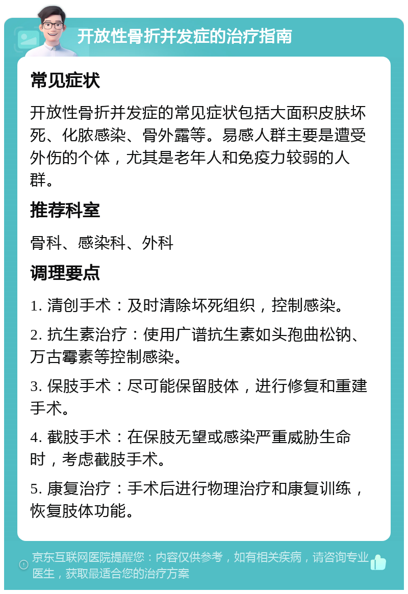 开放性骨折并发症的治疗指南 常见症状 开放性骨折并发症的常见症状包括大面积皮肤坏死、化脓感染、骨外露等。易感人群主要是遭受外伤的个体，尤其是老年人和免疫力较弱的人群。 推荐科室 骨科、感染科、外科 调理要点 1. 清创手术：及时清除坏死组织，控制感染。 2. 抗生素治疗：使用广谱抗生素如头孢曲松钠、万古霉素等控制感染。 3. 保肢手术：尽可能保留肢体，进行修复和重建手术。 4. 截肢手术：在保肢无望或感染严重威胁生命时，考虑截肢手术。 5. 康复治疗：手术后进行物理治疗和康复训练，恢复肢体功能。